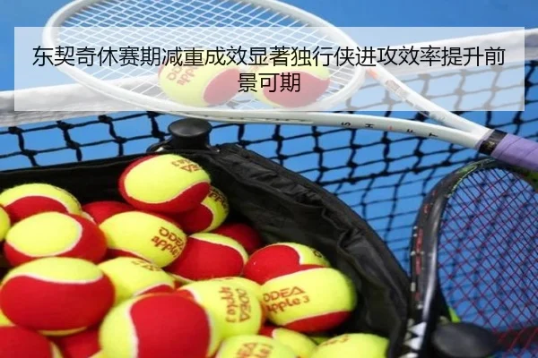 东契奇休赛期减重成效显著独行侠进攻效率提升前景可期
