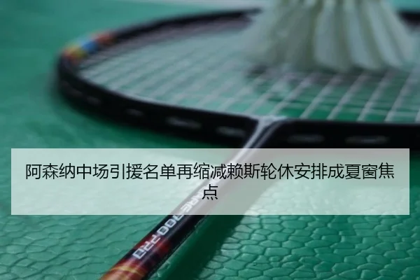 阿森纳中场引援名单再缩减赖斯轮休安排成夏窗焦点